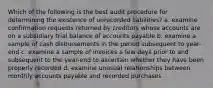 Which of the following is the best audit procedure for determining the existence of unrecorded liabilities? a. examine confirmation requests returned by creditors whose accounts are on a subsidiary trial balance of accounts payable b. examine a sample of cash disbursements in the period subsequent to year-end c. examine a sample of invoices a few days prior to and subsequent to the year-end to ascertain whether they have been properly recorded d. examine unusual relationships between monthly accounts payable and recorded purchases