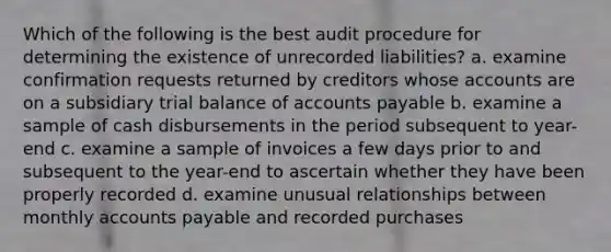 Which of the following is the best audit procedure for determining the existence of unrecorded liabilities? a. examine confirmation requests returned by creditors whose accounts are on a subsidiary trial balance of accounts payable b. examine a sample of cash disbursements in the period subsequent to year-end c. examine a sample of invoices a few days prior to and subsequent to the year-end to ascertain whether they have been properly recorded d. examine unusual relationships between monthly accounts payable and recorded purchases