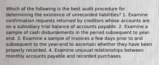 Which of the following is the best audit procedure for determining the existence of unrecorded liabilities? 1. Examine confirmation requests returned by creditors whose accounts are on a subsidiary trial balance of accounts payable. 2. Examine a sample of cash disbursements in the period subsequent to year-end. 3. Examine a sample of invoices a few days prior to and subsequent to the year-end to ascertain whether they have been properly recorded. 4. Examine unusual relationships between monthly accounts payable and recorded purchases.