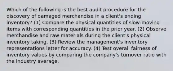 Which of the following is the best audit procedure for the discovery of damaged merchandise in a client's ending inventory? (1) Compare the physical quantities of slow-moving items with corresponding quantities in the prior year. (2) Observe merchandise and raw materials during the client's physical inventory taking. (3) Review the management's inventory representations letter for accuracy. (4) Test overall fairness of inventory values by comparing the company's turnover ratio with the industry average.