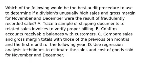 Which of the following would be the best audit procedure to use to determine if a division's unusually high sales and gross margin for November and December were the result of fraudulently recorded sales? A. Trace a sample of shipping documents to related sales invoices to verify proper billing. B. Confirm accounts receivable balances with customers. C. Compare sales and gross margin totals with those of the previous ten months and the first month of the following year. D. Use regression analysis techniques to estimate the sales and cost of goods sold for November and December.