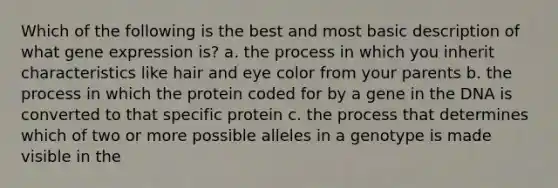 Which of the following is the best and most basic description of what gene expression is? a. the process in which you inherit characteristics like hair and eye color from your parents b. the process in which the protein coded for by a gene in the DNA is converted to that specific protein c. the process that determines which of two or more possible alleles in a genotype is made visible in the