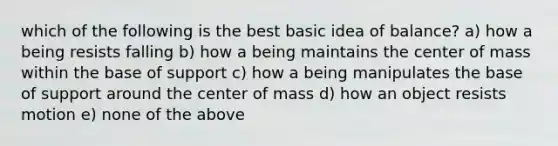 which of the following is the best basic idea of balance? a) how a being resists falling b) how a being maintains the center of mass within the base of support c) how a being manipulates the base of support around the center of mass d) how an object resists motion e) none of the above