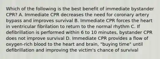 Which of the following is the best benefit of immediate bystander CPR? A. Immediate CPR decreases the need for coronary artery bypass and improves survival B. Immediate CPR forces the heart in ventricular fibrilation to return to the normal rhythm C. If defibrillation is performed within 6 to 10 minutes, bystander CPR does not improve survival D. Immediate CPR provides a flow of oxygen-rich blood to the heart and brain, "buying time" until defibrillation and improving the victim's chance of survival