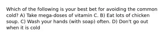 Which of the following is your best bet for avoiding the common cold? A) Take mega-doses of vitamin C. B) Eat lots of chicken soup. C) Wash your hands (with soap) often. D) Don't go out when it is cold