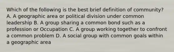 Which of the following is the best brief definition of community? A. A geographic area or political division under common leadership B. A group sharing a common bond such as a profession or Occupation C. A group working together to confront a common problem D. A social group with common goals within a geographic area