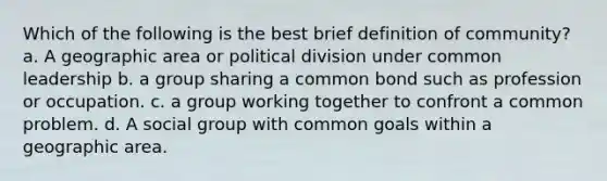 Which of the following is the best brief definition of community? a. A geographic area or political division under common leadership b. a group sharing a common bond such as profession or occupation. c. a group working together to confront a common problem. d. A social group with common goals within a geographic area.