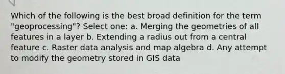 Which of the following is the best broad definition for the term "geoprocessing"? Select one: a. Merging the geometries of all features in a layer b. Extending a radius out from a central feature c. Raster data analysis and map algebra d. Any attempt to modify the geometry stored in GIS data