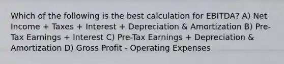 Which of the following is the best calculation for EBITDA? A) Net Income + Taxes + Interest + Depreciation & Amortization B) Pre-Tax Earnings + Interest C) Pre-Tax Earnings + Depreciation & Amortization D) Gross Profit - Operating Expenses