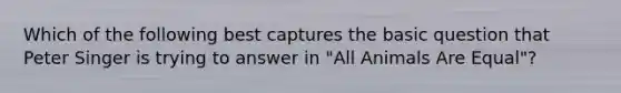 Which of the following best captures the basic question that Peter Singer is trying to answer in "All Animals Are Equal"?