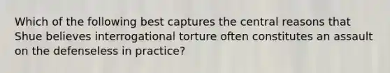 Which of the following best captures the central reasons that Shue believes interrogational torture often constitutes an assault on the defenseless in practice?