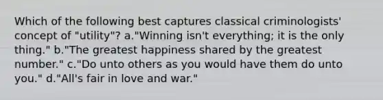 Which of the following best captures classical criminologists' concept of "utility"? a."Winning isn't everything; it is the only thing." b."The greatest happiness shared by the greatest number." c."Do unto others as you would have them do unto you." d."All's fair in love and war."