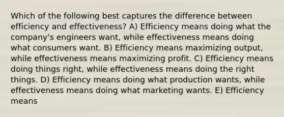 Which of the following best captures the difference between efficiency and effectiveness? A) Efficiency means doing what the company's engineers want, while effectiveness means doing what consumers want. B) Efficiency means maximizing output, while effectiveness means maximizing profit. C) Efficiency means doing things right, while effectiveness means doing the right things. D) Efficiency means doing what production wants, while effectiveness means doing what marketing wants. E) Efficiency means