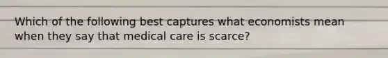 Which of the following best captures what economists mean when they say that medical care is scarce?