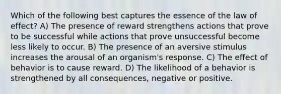 Which of the following best captures the essence of the law of effect? A) The presence of reward strengthens actions that prove to be successful while actions that prove unsuccessful become less likely to occur. B) The presence of an aversive stimulus increases the arousal of an organism's response. C) The effect of behavior is to cause reward. D) The likelihood of a behavior is strengthened by all consequences, negative or positive.