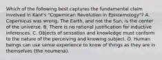 Which of the following best captures the fundamental claim involved in Kant's "Copernican Revolution in Epistemology"? A. Copernicus was wrong. The Earth, and not the Sun, is the center of the universe. B. There is no rational justification for inductive inferences. C. Objects of sensation and knowledge must conform to the nature of the perceiving and knowing subject. D. Human beings can use sense experience to know of things as they are in themselves (the noumena).