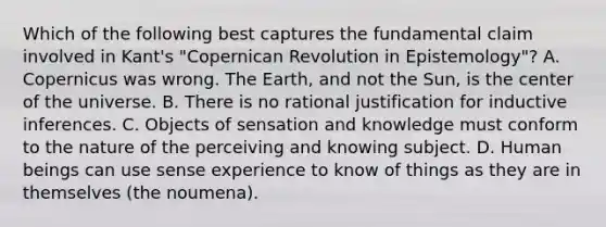 Which of the following best captures the fundamental claim involved in Kant's "Copernican Revolution in Epistemology"? A. Copernicus was wrong. The Earth, and not the Sun, is the center of the universe. B. There is no rational justification for inductive inferences. C. Objects of sensation and knowledge must conform to the nature of the perceiving and knowing subject. D. Human beings can use sense experience to know of things as they are in themselves (the noumena).