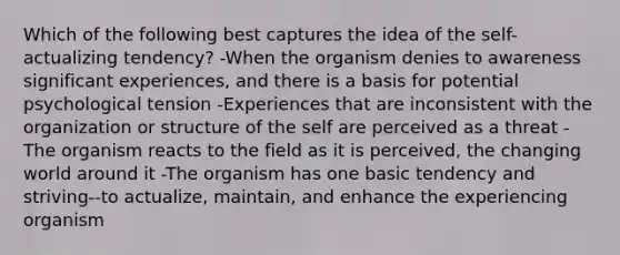 Which of the following best captures the idea of the self-actualizing tendency? -When the organism denies to awareness significant experiences, and there is a basis for potential psychological tension -Experiences that are inconsistent with the organization or structure of the self are perceived as a threat -The organism reacts to the field as it is perceived, the changing world around it -The organism has one basic tendency and striving--to actualize, maintain, and enhance the experiencing organism