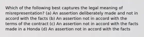 Which of the following best captures the legal meaning of misrepresentation? (a) An assertion deliberately made and not in accord with the facts (b) An assertion not in accord with the terms of the contract (c) An assertion not in accord with the facts made in a Honda (d) An assertion not in accord with the facts