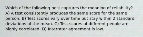 Which of the following best captures the meaning of reliability? A) A test consistently produces the same score for the same person. B) Test scores vary over time but stay within 2 standard deviations of the mean. C) Test scores of different people are highly correlated. D) Interrater agreement is low.