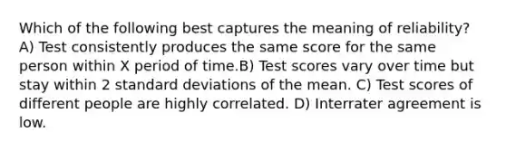 Which of the following best captures the meaning of reliability? A) Test consistently produces the same score for the same person within X period of time.B) Test scores vary over time but stay within 2 standard deviations of the mean. C) Test scores of different people are highly correlated. D) Interrater agreement is low.