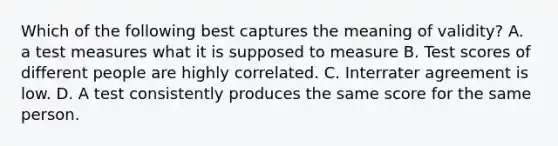 Which of the following best captures the meaning of validity? A. a test measures what it is supposed to measure B. Test scores of different people are highly correlated. C. Interrater agreement is low. D. A test consistently produces the same score for the same person.