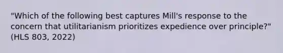 "Which of the following best captures Mill's response to the concern that utilitarianism prioritizes expedience over principle?"(HLS 803, 2022)