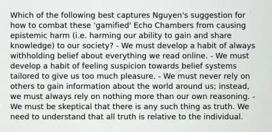 Which of the following best captures Nguyen's suggestion for how to combat these 'gamified' Echo Chambers from causing epistemic harm (i.e. harming our ability to gain and share knowledge) to our society? - We must develop a habit of always withholding belief about everything we read online. - We must develop a habit of feeling suspicion towards belief systems tailored to give us too much pleasure. - We must never rely on others to gain information about the world around us; instead, we must always rely on nothing more than our own reasoning. - We must be skeptical that there is any such thing as truth. We need to understand that all truth is relative to the individual.