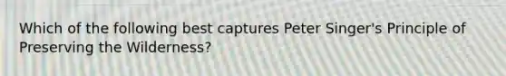 Which of the following best captures Peter Singer's Principle of Preserving the Wilderness?