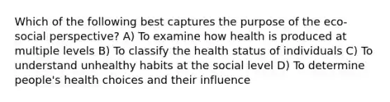 Which of the following best captures the purpose of the eco-social perspective? A) To examine how health is produced at multiple levels B) To classify the health status of individuals C) To understand unhealthy habits at the social level D) To determine people's health choices and their influence