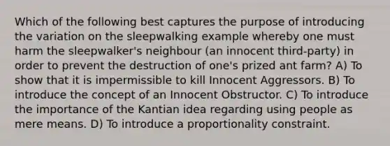 Which of the following best captures the purpose of introducing the variation on the sleepwalking example whereby one must harm the sleepwalker's neighbour (an innocent third-party) in order to prevent the destruction of one's prized ant farm? A) To show that it is impermissible to kill Innocent Aggressors. B) To introduce the concept of an Innocent Obstructor. C) To introduce the importance of the Kantian idea regarding using people as mere means. D) To introduce a proportionality constraint.