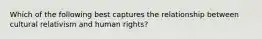 Which of the following best captures the relationship between cultural relativism and human rights?