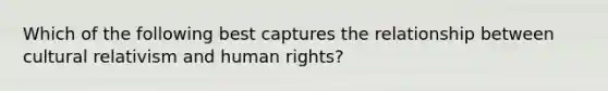 Which of the following best captures the relationship between cultural relativism and human rights?