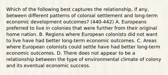 Which of the following best captures the relationship, if any, between different patterns of colonial settlement and long-term economic development outcomes? (440-442) A. Europeans preferred to live in colonies that were further from their original home nation. B. Regions where European colonists did not want to live have had better long-term economic outcomes. C. Areas where European colonists could settle have had better long-term economic outcomes. D. There does not appear to be a relationship between the type of environmental climate of colony and its eventual economic success.