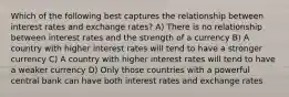 Which of the following best captures the relationship between interest rates and exchange rates? A) There is no relationship between interest rates and the strength of a currency B) A country with higher interest rates will tend to have a stronger currency C) A country with higher interest rates will tend to have a weaker currency D) Only those countries with a powerful central bank can have both interest rates and exchange rates