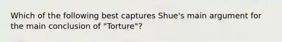 Which of the following best captures Shue's main argument for the main conclusion of "Torture"?