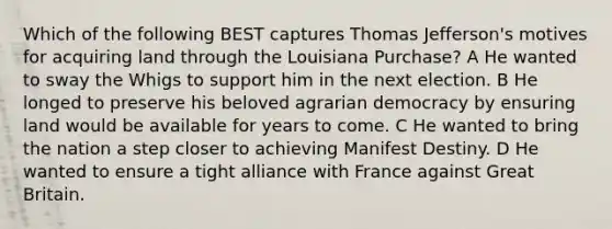 Which of the following BEST captures Thomas Jefferson's motives for acquiring land through the Louisiana Purchase? A He wanted to sway the Whigs to support him in the next election. B He longed to preserve his beloved agrarian democracy by ensuring land would be available for years to come. C He wanted to bring the nation a step closer to achieving Manifest Destiny. D He wanted to ensure a tight alliance with France against Great Britain.