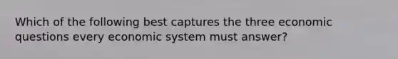 Which of the following best captures the three economic questions every economic system must answer?