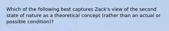 Which of the following best captures Zack's view of the second state of nature as a theoretical concept (rather than an actual or possible condition)?