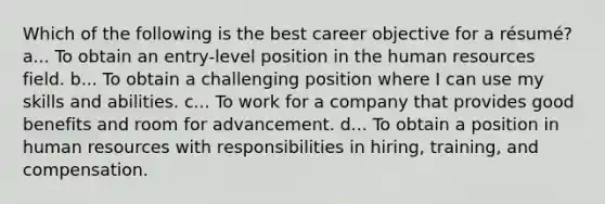 Which of the following is the best career objective for a résumé? a... To obtain an entry-level position in the human resources field. b... To obtain a challenging position where I can use my skills and abilities. c... To work for a company that provides good benefits and room for advancement. d... To obtain a position in human resources with responsibilities in hiring, training, and compensation.