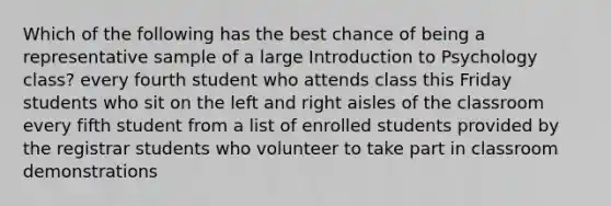 Which of the following has the best chance of being a representative sample of a large Introduction to Psychology class? every fourth student who attends class this Friday students who sit on the left and right aisles of the classroom every fifth student from a list of enrolled students provided by the registrar students who volunteer to take part in classroom demonstrations