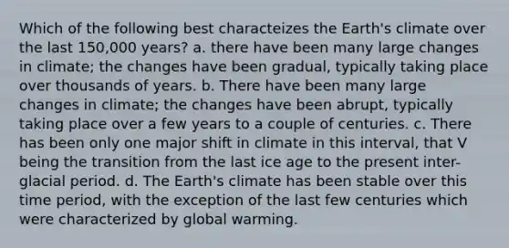 Which of the following best characteizes the Earth's climate over the last 150,000 years? a. there have been many large changes in climate; the changes have been gradual, typically taking place over thousands of years. b. There have been many large changes in climate; the changes have been abrupt, typically taking place over a few years to a couple of centuries. c. There has been only one major shift in climate in this interval, that V being the transition from the last ice age to the present inter-glacial period. d. The Earth's climate has been stable over this time period, with the exception of the last few centuries which were characterized by global warming.