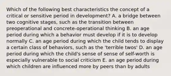 Which of the following best characteristics the concept of a critical or sensitive period in development? A. a bridge between two cognitive stages, such as the transition between preoperational and concrete-operational thinking B. an age period during which a behavior must develop if it is to develop normally C. an age period during which the child tends to display a certain class of behaviors, such as the 'terrible twos' D. an age period during which the child's sense of sense of self-worth is especially vulnerable to social criticism E. an age period during which children are influenced more by peers than by adults