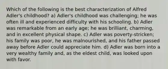 Which of the following is the best characterization of Alfred Adler's childhood? a) Adler's childhood was challenging; he was often ill and experienced difficulty with his schooling. b) Adler was remarkable from an early age; he was brilliant, charming, and in excellent physical shape. c) Adler was poverty-stricken; his family was poor, he was malnourished, and his father passed away before Adler could appreciate him. d) Adler was born into a very wealthy family and, as the eldest child, was looked upon with favor.