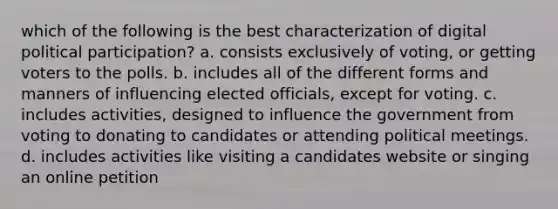 which of the following is the best characterization of digital political participation? a. consists exclusively of voting, or getting voters to the polls. b. includes all of the different forms and manners of influencing elected officials, except for voting. c. includes activities, designed to influence the government from voting to donating to candidates or attending political meetings. d. includes activities like visiting a candidates website or singing an online petition