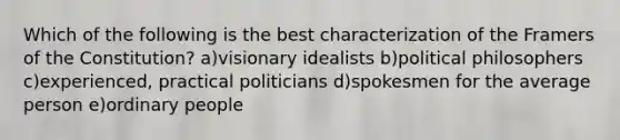 Which of the following is the best characterization of the Framers of the Constitution? a)visionary idealists b)political philosophers c)experienced, practical politicians d)spokesmen for the average person e)ordinary people