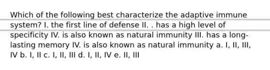 Which of the following best characterize the adaptive immune system? I. the first line of defense II. . has a high level of specificity IV. is also known as natural immunity III. has a long-lasting memory IV. is also known as natural immunity a. I, II, III, IV b. I, II c. I, II, III d. I, II, IV e. II, III