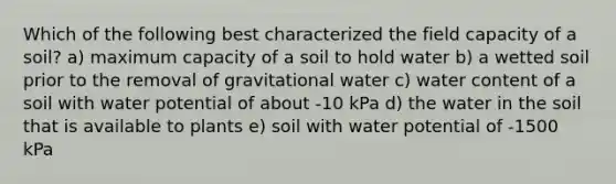 Which of the following best characterized the field capacity of a soil? a) maximum capacity of a soil to hold water b) a wetted soil prior to the removal of gravitational water c) water content of a soil with water potential of about -10 kPa d) the water in the soil that is available to plants e) soil with water potential of -1500 kPa