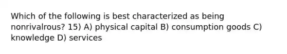 Which of the following is best characterized as being nonrivalrous? 15) A) physical capital B) consumption goods C) knowledge D) services