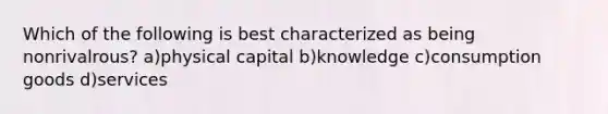 Which of the following is best characterized as being nonrivalrous? a)physical capital b)knowledge c)consumption goods d)services